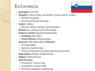 Eslovenia
 Demografía: 2.047.000
 Geografía: Limita con Italia, mar Adriático, Croacia, Austria y Hungría.
 20.253km² Superficie.
 3er país más boscoso de Europa.
 Capital: Liubliana.
 Esloveno, Italiano y Húngaro, idiomas oficiales.
 Moneda: Euro, pertenece a la Unión Europea.
 Gobierno y Política: República Parlamentaria.
 Presidente: Borut Pahor.
 Primera Ministra: Alenka Bratusek.
 Economía: US$ 46.084 millones PIB (nom).
 País desarrollado.
 Agricultura, exportam trigo.
 Pionero en fabricación de equipos deportivos para invierno.
 Segmentación: Serbios, Croatas, Bosnios.
 Religión: Católica Romana
 Datos Curiosos:
 Promedio de 1 hijo por mujer.
 Su población se recude 0.06%
 99.7% de su población es alfabetizada.
 