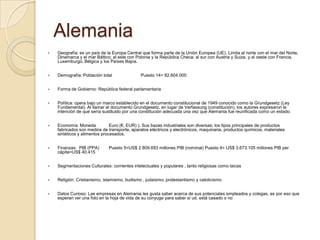 Alemania
 Geografía: es un país de la Europa Central que forma parte de la Unión Europea (UE). Limita al norte con el mar del Norte,
Dinamarca y el mar Báltico; al este con Polonia y la República Checa; al sur con Austria y Suiza, y al oeste con Francia,
Luxemburgo, Bélgica y los Países Bajos.
 Demografía: Población total Puesto 14= 82.604.000
 Forma de Gobierno: República federal parlamentaria
 Política: opera bajo un marco establecido en el documento constitucional de 1949 conocido como la Grundgesetz (Ley
Fundamental). Al llamar el documento Grundgesetz, en lugar de Verfassung (constitución), los autores expresaron la
intención de que sería sustituido por una constitución adecuada una vez que Alemania fue reunificada como un estado.
 Economía: Moneda Euro (€, EUR) ). Sus bazas industriales son diversas; los tipos principales de productos
fabricados son medios de transporte, aparatos eléctricos y electrónicos, maquinaria, productos químicos, materiales
sintéticos y alimentos procesados.
 Finanzas: PIB (PPA) Puesto 5=US$ 2.809.693 millones PIB (nominal) Puesto 4= US$ 3.673.105 millones PIB per
cápita=US$ 40.415
 Segmentaciones Culturales: corrientes intelectuales y populares , tanto religiosas como laicas
 Religión: Cristianismo, islamismo, budismo , judaísmo, protestantismo y catolicismo
 Datos Curioso: Las empresas en Alemania les gusta saber acerca de sus potenciales empleados y colegas, es por eso que
esperan ver una foto en la hoja de vida de su conyuge para saber si ud. está casado o no
 