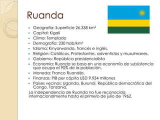 Ruanda
 Geografía: Superficie 26.338 km2
 Capital: Kigali
 Clima: Templado
 Demografía: 230 hab/km²
 Idioma: Kinyarwanda, francés e inglés.
 Religión: Católicos, Protestantes, adventistas y musulmanes.
 Gobierno: República presidencialista
 Economía: Ruanda se basa en una economía de subsistencia
que ocupa el 90% de la población.
 Moneda: Franco Ruandés.
 Finanzas: PIB per cápita USD 9.934 millones
 Países vecinos: Uganda, Burundi, República democrática del
Congo, Tanzania.
La independencia de Ruanda no fue reconocida
internacionalmente hasta el primero de julio de 1962.
 