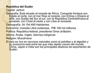 República del Sudán
Capital: Jartum
Geografía: Está situado al noreste de África. Comparte frontera con
Egipto al norte, con el mar Rojo al noreste, con Eritrea y Etiopía al
este, con Sudán del Sur al sur, con la República Centroafricana al
suroeste, con Chad al oeste y con Libia al noroeste.
Demografía: 34.154.490 Habitantes
Economía: moneda Libra sudanesa, PIB 100 mil millones
Política: República federal, presidente Omar al-Bashir.
Idioma: Árabe, Inglés, Idiomas indígenas
Religion: Musulmana
El país es rico en recursos naturales como el petróleo y el algodón y
su economía está entre las que más rápido crecen del mundo.
China, Japón e India son los principales destinos de exportación de
Sudán.
 