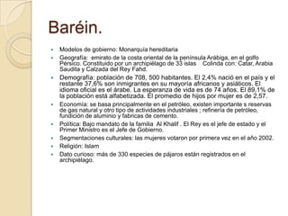 Baréin.
 Modelos de gobierno: Monarquía hereditaria
 Geografía: emirato de la costa oriental de la península Arábiga, en el golfo
Pérsico. Constituido por un archipiélago de 33 islas Colinda con: Catar, Arabia
Saudita y Calzada del Rey Fahd.
 Demografía: población de 708, 500 habitantes. El 2,4% nació en el país y el
restante 37,6% son inmigrantes en su mayoría africanos y asiáticos. El
idioma oficial es el árabe. La esperanza de vida es de 74 años. El 89,1% de
la población está alfabetizada. El promedio de hijos por mujer es de 2,57.
 Economía: se basa principalmente en el petróleo, existen importante s reservas
de gas natural y otro tipo de actividades industriales ; refinería de petróleo,
fundición de aluminio y fabricas de cemento.
 Política: Bajo mandato de la familia Al Khalif . El Rey es el jefe de estado y el
Primer Ministro es el Jefe de Gobierno.
 Segmentaciones culturales: las mujeres votaron por primera vez en el año 2002.
 Religión: Islam
 Dato curioso: más de 330 especies de pájaros están registrados en el
archipiélago.
 