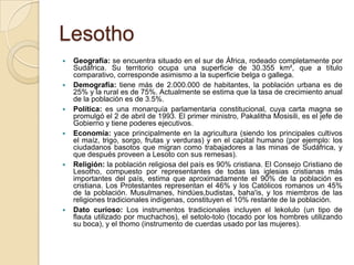 Lesotho
 Geografía: se encuentra situado en el sur de África, rodeado completamente por
Sudáfrica. Su territorio ocupa una superficie de 30.355 km², que a título
comparativo, corresponde asimismo a la superficie belga o gallega.
 Demografía: tiene más de 2.000.000 de habitantes, la población urbana es de
25% y la rural es de 75%. Actualmente se estima que la tasa de crecimiento anual
de la población es de 3.5%.
 Política: es una monarquía parlamentaria constitucional, cuya carta magna se
promulgó el 2 de abril de 1993. El primer ministro, Pakalitha Mosisili, es el jefe de
Gobierno y tiene poderes ejecutivos.
 Economía: yace principalmente en la agricultura (siendo los principales cultivos
el maíz, trigo, sorgo, frutas y verduras) y en el capital humano (por ejemplo: los
ciudadanos basotos que migran como trabajadores a las minas de Sudáfrica, y
que después proveen a Lesoto con sus remesas).
 Religión: la población religiosa del país es 90% cristiana. El Consejo Cristiano de
Lesotho, compuesto por representantes de todas las iglesias cristianas más
importantes del país, estima que aproximadamente el 90% de la población es
cristiana. Los Protestantes representan el 46% y los Católicos romanos un 45%
de la población. Musulmanes, hindúes,budistas, baha'is, y los miembros de las
religiones tradicionales indígenas, constituyen el 10% restante de la población.
 Dato curioso: Los instrumentos tradicionales incluyen el lekolulo (un tipo de
flauta utilizado por muchachos), el setolo-tolo (tocado por los hombres utilizando
su boca), y el thomo (instrumento de cuerdas usado por las mujeres).
 