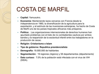 COSTA DE MARFIL
 Capital: Yamusukro.
 Economía: Manteniendo lazos cercanos con Francia desde la
independencia en 1960, la diversificación de la agricultura para la
exportación, y el estímulo de las inversiones extranjeras, ha hecho de Costa
de Marfil uno de los países tropicales africanos más prósperos.
 Política: . Las organizaciones internacionales de derechos humanos han
apuntado problemas con el trato de no combatientes cautivos por ambos
bandos y la reaparición de la esclavitud infantil entre los trabajadores en la
producción de cacao.
 Religión: Cristianismo e Islam
 Tipo de gobierno: Republica presidencialista
 Demografía: 18.000.000 de habitantes
 Segmentación: 19 regiones (régions) y 58 departamentos (départements)
 Dato curioso: 7.0% de la población está infectada con el virus de VIH
(SIDA).
 