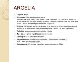 ARGELIA
 Capital: Argel
 Economía: Sus principales recursos
son petróleo, gas, hierro, zinc, plata, cobre y fosfatos. Un 25% de la población
activa se dedica a la agricultura y la pesca. La economía creció un 6% en el año
2005. La tasa de desempleo es del 17,1% (2005).
 Política: El régimen político de Argelia es el de una república semipresidencial,
en la cual el presidente de Argelia es el jefe de Estado y el jefe de gobierno.
 Religión: Musulmana sunnita, catolica y judia
 Tipo de gobierno: república semipresidencial
 Demografía: 34.586.184 habitantes
 Segmentación: 48 vilayatos (provincias), 553 dairas (condados) y
1.541 baladiyahs (municipios).
 Dato curioso: Es uno de los países mas modernos de África

 