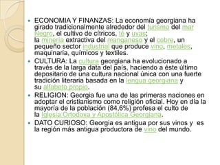  ECONOMIA Y FINANZAS: La economía georgiana ha
girado tradicionalmente alrededor del turismo del mar
Negro, el cultivo de cítricos, té y uvas;
la minería extractiva del manganeso y el cobre, un
pequeño sector industrial que produce vino, metales,
maquinaria, químicos y textiles.
 CULTURA: La cultura georgiana ha evolucionado a
través de la larga data del país, haciendo a éste último
depositario de una cultura nacional única con una fuerte
tradición literaria basada en la lengua georgiana y
su alfabeto propio.
 RELIGION: Georgia fue una de las primeras naciones en
adoptar el cristianismo como religión oficial. Hoy en día la
mayoría de la población (84,6%) profesa el culto de
la Iglesia Ortodoxa y Apostólica Georgiana.
 DATO CURIOSO: Georgia es antigua por sus vinos y es
la región más antigua productora de vino del mundo.
 