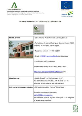 Consejería de Desarrollo Educativo y Formación Profesional
Dirección General de Tecnologías Avanzadas y Transformación Educativa
Servicio de Programas Educativos Internacionales
FICHA INFORMATIVA PARA AUXILIARES DE CONVERSACIÓN
SCHOOL DETAILS - School name: Pablo Neruda Secondary School
- Full address: 4, Manuel Rodríguez Navarro Street, 41950,
Castilleja de la Cuesta, Seville, Spain.
- Telephone number: +34 955 622599
- Email: 41701328.averroes@juntadeandalucia.es
- Location link on Google Maps:
9WPQ+MR Castilleja de la Cuesta (Plus Code)
https://goo.gl/maps/amEbNVfMGfU9kiw18 (link)
Education Level - Middle School / High School (ages 12-17).
It is a small school, with about 350 students and 30
teachers, so it is easier to feel at home here.
Staff Contact for Language Assistants - Bilingual coordinator: Elena Mª Gil del Valle
Email for the bilingual coordinator:
egilval699@g.educaand.es
You can write to me at any time of the year, I’ll be delighted
to answer your questions.
 