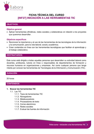 Ficha curso – Iniciación a las herramientas TIC 1
FICHA TÉCNICA DEL CURSO
[INF27] INICIACIÓN A LAS HERRAMIENTAS TIC
OBJETIVOS:
Objetivo general
 Aplicar herramientas ofimáticas, redes sociales y colaborativas en relación a los proyectos
que queremos desarrollar.
Objetivos específicos
 Reconocer la importancia y el uso de las herramientas de las tecnologías de la información
y la comunicación, para la vida laboral, social y académica.
 Crear contenidos en línea con las herramientas tecnológicas que facilitan el aprendizaje y
el trabajo colaborativo.
DESTINATARIOS:
Este curso está dirigido a todas aquellas personas que desarrollen su actividad laboral como
docentes, profesores, tutores en línea o responsables de departamentos de formación y
recursos humanos en organizaciones y empresas. Así como cualquier persona que tenga
interés por conocer las herramientas de Tecnologías de la Información y Comunicación (TIC).
DURACIÓN:
20 horas
CONTENIDOS:
1. Buscar las herramientas TIC
1.1. Las TIC
1.1.1. Tipos de herramientas TIC
1.1.2. Navegadores
1.1.3. Metabuscadores
1.1.4. Procesadores de texto
1.1.5. Correo electrónico
1.1.6. Redes sociales
1.1.7. Evaluar las fuentes de información
 