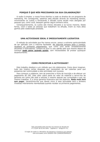 PORQUE É QUE NÓS PRECISAMOS DA SUA COLABORAÇÃO? 
A razão é simples: a nossa firma distribui e cede os direitos de um programa de marketing. Por conseguinte, optámos pela difusão através do marketing directo, minimizando os custos e fornecendo a difusão numa escala mais alargada por pessoas que, como você, desejam ganhar algum dinheiro extra. 
Consequentemente, os custos são menos elevados e os lucros maiores. Desta forma, você e todas as pessoas que trabalham na difusão, tiram os mais altos ganhos pela colaboração prestada. 
UMA ACTIVIDADE IDEAL E IMEDIATAMENTE LUCRATIVA 
O método da actividade que lhe iremos enviar, possui a extrema particularidade de ser aplicado com a máxima facilidade. Na segunda semana após o começo, receberá os primeiros pagamentos, que como verá serão verdadeiramente aliciantes e motivadores. Lembre-se que é o seu patrão pelo que mesmo depois de começar pode parar quando quiser, sem necessidades de prestar quaisquer esclarecimento. 
COMO PRINCIPIAR A ACTIVIDADE? 
Este trabalho obedece a um método que nós elaboramos. Como deve imaginar, tudo isto implica certas despesas que necessitam de ser cobertas para que possamos dar continuidade a esta actividade com sucesso. 
Para começar a colaborar, tem de preencher a ficha de inscrição e de efetuar um pagamento de 25€. Este valor cobre parte do valor do material e serve-nos de garantia em como não está a solicitar o mesmo apenas por curiosidade e que vai mesmo trabalhar. É a única garantia financeira que lhe pedimos. Nada mais terá que pagar. Garantimos-lhe que dando inicio a esta actividade terá o dinheiro investido inteiramente reembolsado quando receber os primeiros pagamentos. 
Esta actividade está prevista nos termos do decreto-lei nº 272/87 de 03 de Julho - Capítulo II - Artigo 8º nº1. 
O órgão da tutela é o Ministério da Industria e Comercio que intitulou esta actividade como VENDAS POR CORRESPONDÊNCIA  