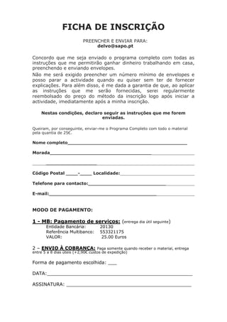 FICHA DE INSCRIÇÃO 
PREENCHER E ENVIAR PARA: 
delvo@sapo.pt 
Concordo que me seja enviado o programa completo com todas as instruções que me permitirão ganhar dinheiro trabalhando em casa, preenchendo e enviando envelopes. 
Não me será exigido preencher um número mínimo de envelopes e posso parar a actividade quando eu quiser sem ter de fornecer explicações. Para além disso, é me dada a garantia de que, ao aplicar as instruções que me serão fornecidas, serei regularmente reembolsado do preço do método da inscrição logo após iniciar a actividade, imediatamente após a minha inscrição. 
Nestas condições, declaro seguir as instruções que me forem enviadas. 
Queiram, por conseguinte, enviar-me o Programa Completo com todo o material pela quantia de 25€. 
Nome completo__________________________________________ 
Morada__________________________________ 
_________________ 
Código Postal ____-____ Localidade: 
Telefone para contacto:__________________________ 
E-mail:____________________________________ 
MODO DE PAGAMENTO: 
1 - MB: Pagamento de serviços: (entrega dia útil seguinte) 
Entidade Bancária: 
20130 
Referência Multibanco: 
553321175 
VALOR: 
25.00 Euros 
2 – ENVIO À COBRANÇA: Paga somente quando receber o material, entrega entre 5 a 8 dias úteis (+2,90€ custos de expedição) 
Forma de pagamento escolhida: ___ 
DATA:__________________________________________________ 
ASSINATURA: ___________________________________________ 

