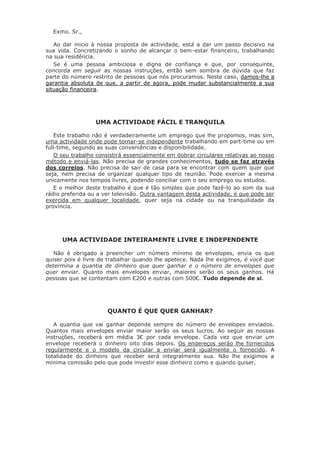 Exmo. Sr., 
Ao dar inicio à nossa proposta de actividade, está a dar um passo decisivo na sua vida. Concretizando o sonho de alcançar o bem-estar financeiro, trabalhando na sua residência. 
Se é uma pessoa ambiciosa e digna de confiança e que, por consequinte, concorda em seguir as nossas instruções, então sem sombra de dúvida que faz parte do número restrito de pessoas que nós procuramos. Neste caso, damos-lhe a garantia absoluta de que, a partir de agora, pode mudar substancialmente a sua situação financeira. 
UMA ACTIVIDADE FÁCIL E TRANQUILA 
Este trabalho não é verdadeiramente um emprego que lhe propomos, mas sim, uma actividade onde pode tornar-se independente trabalhando em part-time ou em full-time, segundo as suas conveniências e disponibilidade. 
O seu trabalho consistirá essencialmente em dobrar circulares relativas ao nosso método e enviá-las. Não precisa de grandes conhecimentos, tudo se faz através dos correios. Não precisa de sair de casa para se encontrar com quem quer que seja, nem precisa de organizar qualquer tipo de reunião. Pode exercer a mesma unicamente nos tempos livres, podendo conciliar com o seu emprego ou estudos. 
E o melhor deste trabalho é que é tão simples que pode fazê-lo ao som da sua rádio preferida ou a ver televisão. Outra vantagem desta actividade, é que pode ser exercida em qualquer localidade, quer seja na cidade ou na tranquilidade da província. 
UMA ACTIVIDADE INTEIRAMENTE LIVRE E INDEPENDENTE 
Não é obrigado a preencher um número mínimo de envelopes, envia os que quiser pois é livre de trabalhar quando lhe apetece. Nada lhe exigimos, é você que determina a quantia de dinheiro que quer ganhar e o número de envelopes que quer enviar. Quanto mais envelopes enviar, maiores serão os seus ganhos. Há pessoas que se contentam com €200 e outras com 500€. Tudo depende de si. 
QUANTO É QUE QUER GANHAR? 
A quantia que vai ganhar depende sempre do número de envelopes enviados. Quantos mais envelopes enviar maior serão os seus lucros. Ao seguir as nossas instruções, receberá em média 3€ por cada envelope. Cada vez que enviar um envelope receberá o dinheiro oito dias depois. Os endereços serão lhe fornecidos regularmente e o modelo da circular a enviar será igualmente o fornecido. A totalidade do dinheiro que receber será integralmente sua. Não lhe exigimos a mínima comissão pelo que pode investir esse dinheiro como e quando quiser.  