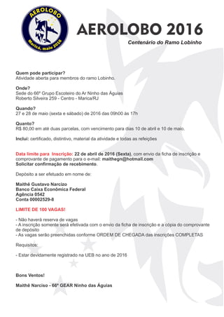 AEROLOBO 2016
Centenário do Ramo Lobinho
Quem pode participar?
Atividade aberta para membros do ramo Lobinho.
Onde?
Sede do 66º Grupo Escoteiro do Ar Ninho das Águias
Roberto Silveira 259 - Centro - Marica/RJ
Quando?
27 e 28 de maio (sexta e sábado) de 2016 das 09h00 às 17h
Quanto?
R$ 80,00 em até duas parcelas, com vencimento para dias 10 de abril e 10 de maio.
Inclui: certiﬁcado, distintivo, material da atividade e todas as refeições
Data limite para Inscrição: 22 de abril de 2016 (Sexta), com envio da ﬁcha de inscrição e
comprovante de pagamento para o e-mail: maithegn@hotmail.com
Solicitar conﬁrmação de recebimento.
Depósito a ser efetuado em nome de:
Maithê Gustavo Narcizo
Banco Caixa Econômica Federal
Agência 0542
Conta 00002529-8
LIMITE DE 100 VAGAS!
- Não haverá reserva de vagas
- A inscrição somente será efetivada com o envio da ﬁcha de inscrição e a cópia do comprovante
de depósito
- As vagas serão preenchidas conforme ORDEM DE CHEGADA das inscrições COMPLETAS
Requisitos:
- Estar devidamente registrado na UEB no ano de 2016
Bons Ventos!
Maithê Narciso - 66º GEAR Ninho das Águias
 