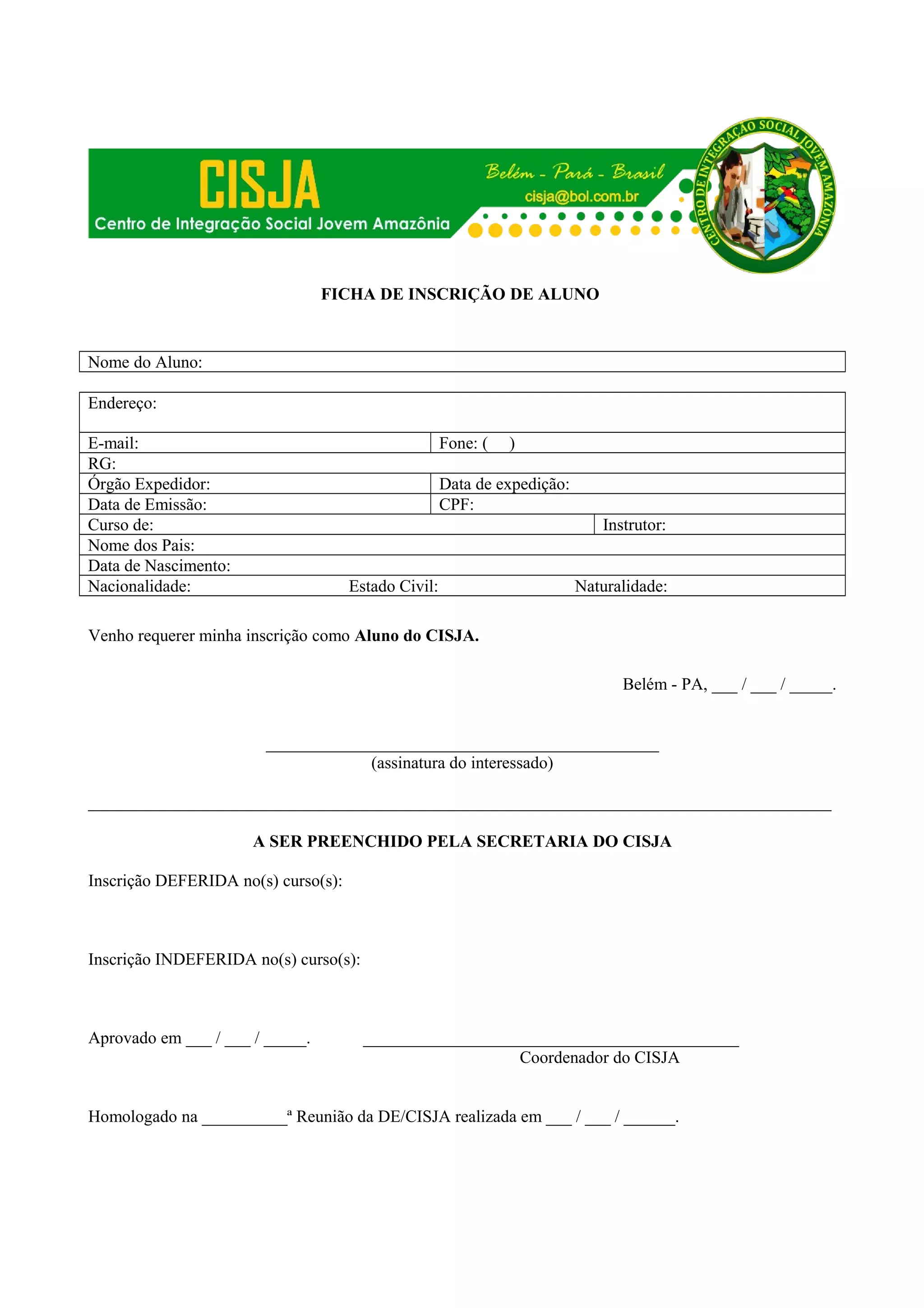 FICHA DE INSCRIÇÃO DE ALUNO
Nome do Aluno:
Endereço:
E-mail:
RG:
Órgão Expedidor:
Data de Emissão:
Curso de:
Nome dos Pais:
Data de Nascimento:
Nacionalidade:
Fone: (
)
Data de expedição:
CPF:
Instrutor:
Estado Civil:
Naturalidade:
Venho requerer minha inscrição como Aluno do CISJA.
Belém - PA, ___ / ___ / _____.
______________________________________________
(assinatura do interessado)
_______________________________________________________________________________________
A SER PREENCHIDO PELA SECRETARIA DO CISJA
Inscrição DEFERIDA no(s) curso(s):
Inscrição INDEFERIDA no(s) curso(s):
Aprovado em ___ / ___ / _____.
____________________________________________
Coordenador do CISJA
Homologado na __________ª Reunião da DE/CISJA realizada em ___ / ___ / ______.
