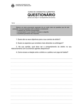 Associação de Futebol de Leiria
CONSELHO DE ARBITRAGEM
CURSO DE CANDIDATOS A ÁRBITROS
QUESTIONÁRIO
(alínea b) do artigo 4.º do Regulamento de Exames)
Nome
Elabore um texto procurando responder de um modo claro às questões que lhe são
colocadas. As suas respostas serão avaliadas considerando:
- a validade das opiniões apresentadas;
- a apresentação no que respeita a limpeza e caligrafia;
- a qualidade gramatical das respostas.
1. Quais são os seus objectivos para a sua carreira de árbitro?
2. Quais os aspectos que considera mais aliciantes na arbitragem?
3. Na sua opinião, qual deve ser o comportamento do árbitro no seu
relacionamento com os diversos agentes desportivos?
4. Como encara a relação entre o árbitro e o público num jogo de futebol?
 