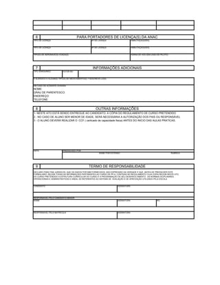 6                                    PARA PORTADORES DE LICENÇA(S) DA ANAC
TIPO DE LICENÇA                                    Nº DE LICENÇA                     HABILITAÇÃO(ÕES)


TIPO DE LICENÇA                                    Nº DE LICENÇA                     HABILITAÇÃO(ÕES)


TIPO(S) DE AERONAVE(S) VOADA(S)                                                      HORAS DE VÔO (EM CASO DE PILOTO)




 7                                                  INFORMAÇÕES ADICIONAIS
TIPO SANGUINEO           FATOR RH


É ALERGICO A ALGUM(S) TIPO(S) DE MEDICAMENTO(S) ? DESCREVÊ-LO(S):


EM CASO DE ACIDENTE AVISARÁ:
NOME:
GRAU DE PARENTESCO:
ENDEREÇO:
TELEFONE:


 8                                                     OUTRAS INFORMAÇÕES
1- NESTE ATO ESTÁ SENDO ENTREGUE AO CANDIDATO, A CÓPIA DO REGULAMENTO DE CURSO PRETENDIDO
2 - NO CASO DE ALUNO SER MENOR DE IDADE, SERÁ NECESSÁRIA A AUTORIZAÇÃO DOS PAIS OU RESPONSÁVEL
3 - O ALUNO DEVERÁ REALIZAR O CCF ( certicado de capacidade fisica) ANTES DO INICIO DAS AULAS PRATICAS.




DATA                     PREENCHIDO POR
                                                          NOME POR EXTENSO                                              RUBRICA




 9                                               TERMO DE RESPONSABILIDADE
DECLARO PARA FINS JURÍDICOS, QUE OS DADOS POR MIM FORNECIDOS, SÃO EXPRESSÃO DA VERDADE E QUE, ANTES DE PREENCHER ESTE
FORMULARIO, RECEBI TODAS AS INFORMAÇÕES PERTINEMTES AO CURSO DE PP-A, CONTIDAS NO REGULAMENTO CUJA CÓPIA RECEBI NESTE ATO,
DO CURSO PRETENDIDO A ESTRUTURA CURRICULAR DO CURSO E A PROGRAMAÇÃO DE SEU DESENVOLVIMENTO , AS NORMAS DICIPLINARES,
OPERACIONAIS E ADMINISTRATIVAS E AINDA, AS REFERENTES AO SISTEMA DE AVALIAÇÃO E DE APROVAÇÃO UTILIZADO PELA ESCOLA


CANDIDATO                                                               ASSINATURA




RESPONSÁVEL PELO CANDIDATO MENOR
NOME                                                                    ASSINATURA                         RG




RESPONSÁVEL PELA MATRÍCULA                                              ASSINATURA
 