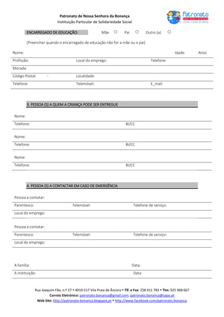 Patronato de Nossa Senhora da Bonança
Instituição Particular de Solidariedade Social
Rua Joaquim Fão, n.º 27  4910-517 Vila Praia de Âncora  Tlf. e Fax: 258 911 783  Tlm: 925 968 667
Correio Eletrónico: patronato.bonanca@gmail.com; patronato.bonanca@sapo.pt
Web Site: http://patronato-bonanca.blogspot.pt  http://www.facebook.com/patronato.bonanca
ENCARREGADO DE EDUCAÇÃO: Mãe  Pai  Outro (a) 
(Preencher quando o encarregado de educação não for a mãe ou o pai)
Nome: Idade: Anos
Profissão: Local do emprego: Telefone:
Morada:
Código Postal: - Localidade:
Telefone: Telemóvel: E_mail:
3. PESSOA (S) A QUEM A CRIANÇA PODE SER ENTREGUE
Nome:
Telefone: BI/CC
Nome:
Telefone: BI/CC
Nome:
Telefone: BI/CC
4. PESSOA (S) A CONTACTAR EM CASO DE EMERGÊNCIA
Pessoa a contatar:
Parentesco: Telemóvel: Telefone de serviço:
Local do emprego:
Pessoa a contatar:
Parentesco: Telemóvel: Telefone de serviço:
Local do emprego:
A família: Data:
A instituição: Data:
 
