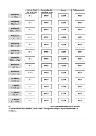 manhã ou tarde
Eu, ___________________________________________, como Encarregado de Educação, autorizo
as saídas com o Campo de Férias, assim como a utilização das imagens resultantes de todas as
atividades.
3,00 €
3,00 €
3,00 €
3,00 €
7ª Semana
8ª Semana
4. a 8 Ago
28 Jul a 1 Ago
3,00 €
3,00 €
3,00 €
3,00 €
3,00 €
10,00 €
25 € 17,50 € 10,00 €
25 € 17,50 € 10,00 €
10,00 €
25 € 17,50 € 10,00 €
22,50 € 17,50 €
25 € 17,50 €
Horário Total
das 9h ás 19h
ProlongamentoHórario Parcial
3,00 €
1ª Semana
2ª Semana
23 a 27 Jun
3,00 €
16-20 Jun
25 € 17,50 € 10,00 €
9ª Semana
11. a 14 Ago
10ª Semana
18 a 22 Ago
11ª Semana
17,50 € 10,00 €
5ª Semana
14 a 18 Jul
6ª Semana
21 a 25 Jul
17,50 € 10,00 €
25 €
25 €
25 € 17,50 € 10,00 €
4ª Semana
7. a 11 Jul
3,00 €
8 a 12. Set
12ª Semana
25 € 17,50 € 10,00 € 3,00 €
1 a 5. Set
Almoço
13ª Semana
25 € 17,50 € 10,00 €
25 € 17,50 € 10,00 €
25 € 17,50 € 10,00 €
3ª Semana
30 Jun a 4 Julh
25 a 29 Ago
 