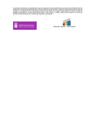 La personas remitente da su consentimiento para ser incluida en el mencionado fichero que tendrá como finalidad servir de 
soporte de información del desarrollo de la Jornada “Deconstrucción del amor romántico como prevención de la violencia 
de género” y de gestión de los certificados de asistencia a la misma. Si lo desea, puede dirigirse al Instituto Canario de 
Igualdad, domiciliado en la Avda. Benito Pérez Armas, 4 Edif. Andrea, 1º, 38071, Santa Cruz de Tenerife, con el fin de 
ejercer los derechos de acceso, rectificación, oposición y cancelación. 
Dirección Técnica - Kik a Fumero 
