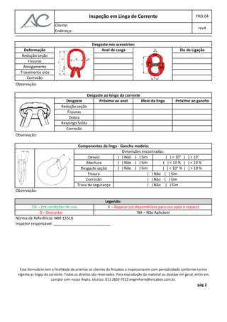 Inspeção em Linga de Corrente PRO.04 
Cliente: 
rev4 
Endereço: 
Deformação 
Redução seção 
Fissuras 
Alongamento 
Travamento elos 
Corrosão 
Redução seção 
Fissuras 
Dobra 
Respingo Solda 
Corrosão 
Desgaste nos acessórios: 
Anel de carga Elo de Ligação 
Desgaste ao longo da corrente 
Próximo ao anel Meio da linga Desgaste Próximo ao gancho 
Observação: 
Observação: 
Componentes da linga - Gancho modelo: 
Desvio 
Abertura 
Desgaste seção 
Fissura 
Corrosão 
Trava de segurança 
Dimensões encontradas: 
( ) Não ( ) Sim ( ) < 10° ( ) > 10° 
( ) Não ( ) Sim ( ) < 10 % ( ) > 10 % 
( ) Não ( ) Sim ( ) < 10° % ( ) > 10 % 
( ) Não ( ) Sim 
( ) Não ( ) Sim 
( ) Não ( ) Sim 
Legenda: 
OK – Em condições de uso R – Reparar (só disponibilizar para uso após o reparo) 
D – Descartar NA – Não Aplicável 
Norma de Referência: NBR 15516 
Inspetor responsável: ___________________________ 
Esse formulário tem a finalidade de orientar os clientes da Aricabos a inspecionarem com periodicidade conforme norma 
vigente as lingas de corrente. Todos os direitos são reservados. Para reprodução do material ou dúvidas em geral, entre em 
pág 2 
contato com nosso depto. técnico: 011 2602-7222 engenharia@aricabos.com.br. 
Observação: 
