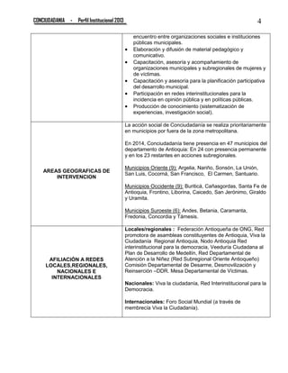 CONCIUDADANIA - Perfil Institucional 2013 4
encuentro entre organizaciones sociales e instituciones
públicas municipales.
 Elaboración y difusión de material pedagógico y
comunicativo.
 Capacitación, asesoría y acompañamiento de
organizaciones municipales y subregionales de mujeres y
de víctimas.
 Capacitación y asesoría para la planificación participativa
del desarrollo municipal.
 Participación en redes interinstitucionales para la
incidencia en opinión pública y en políticas públicas.
 Producción de conocimiento (sistematización de
experiencias, investigación social).
AREAS GEOGRAFICAS DE
INTERVENCION
La acción social de Conciudadanía se realiza prioritariamente
en municipios por fuera de la zona metropolitana.
En 2014, Conciudadanía tiene presencia en 47 municipios del
departamento de Antioquia: En 24 con presencia permanente
y en los 23 restantes en acciones subregionales.
Municipios Oriente (9): Argelia, Nariño, Sonsón, La Unión,
San Luis, Cocorná, San Francisco, El Carmen, Santuario.
Municipios Occidente (9): Buriticá, Cañasgordas, Santa Fe de
Antioquia, Frontino, Liborina, Caicedo, San Jerónimo, Giraldo
y Uramita.
Municipios Suroeste (6): Andes, Betania, Caramanta,
Fredonia, Concordia y Támesis.
AFILIACIÓN A REDES
LOCALES,REGIONALES,
NACIONALES E
INTERNACIONALES
Locales/regionales : Federación Antioqueña de ONG, Red
promotora de asambleas constituyentes de Antioquia, Viva la
Ciudadanía Regional Antioquia, Nodo Antioquia Red
interinstitucional para la democracia, Veeduría Ciudadana al
Plan de Desarrollo de Medellín, Red Departamental de
Atención a la Niñez (Red Subregional Oriente Antioqueño)
Comisión Departamental de Desarme, Desmovilización y
Reinserción –DDR. Mesa Departamental de Víctimas.
Nacionales: Viva la ciudadanía, Red Interinstitucional para la
Democracia.
Internacionales: Foro Social Mundial (a través de
membrecía Viva la Ciudadanía).
 