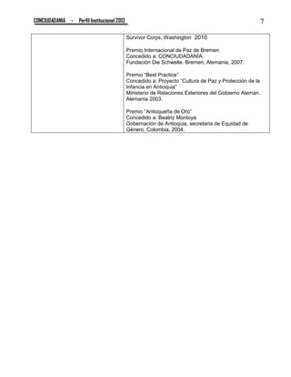 CONCIUDADANIA - Perfil Institucional 2013 7
Survivor Corps, Washington 2010
Premio Internacional de Paz de Bremen
Concedido a: CONCIUDADANÍA
Fundación Die Schwelle. Bremen, Alemania, 2007.
Premio “Best Practice”
Concedido a: Proyecto “Cultura de Paz y Protección de la
Infancia en Antioquia”
Ministerio de Relaciones Exteriores del Gobierno Alemán.
Alemania 2003.
Premio “Antioqueña de Oro”
Concedido a: Beatriz Montoya
Gobernación de Antioquia, secretaría de Equidad de
Género. Colombia, 2004.
 