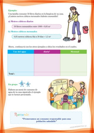 Ejemplo:
Una familia consume 50 litros diarios en la limpieza de su casa.
¿Cuántos metros cúbicos mensuales habrán consumido?
a) Metros cúbicos diarios
	 50 litros consumidos entre 1000 = 0,05 m3
b) Metros cúbicos mensuales
	 0,05 metros cúbicos/día x 30 días = 1,5 m3
Ahora.. continua tú con los otros ejemplos y ubica los resultados en el cuadro.
En grupo
	 Uso del agua	 diariaº	 Mensual
Total :
Elabora un menú de consumo de
agua de tu casa siguiendo el ejemplo
que te hemos presentado.
Recuerda:
“Promovamos un consumo responsable para una
población saludable”
FICHA INteractiva 5/7 
 
