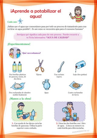 ¡Aprende a potabilizar el
agua!
Cada uno
¡Sabías que el agua que consumimos pasa por todo un proceso de tratamiento para con-
vertirse en agua potable?.. Es así como se encuentra apta para el consumo humano”
Averigua qué significa cada paso de este proceso. Puedes recurrir a
tu Ficha Informativa: “AGUA DE CALIDAD”
¡Experimentemos!
Qué necesitamos?
Dos botellas plásticas
de gaseosa, vacías, de
dos litros
Tijeras Una cuchara
sopera
Lejía (dos gotitas)
Dos cucharadas de alumbre
molido finalmente
Agua Cuatro cucharadas
de tierra
¡Manos a la obra!
1. Con ayuda de las tijeras corta las
botellas de gaseosas. Utiliza la parte
superior como embudo.
2. Llena las dos botellas con 1 litro
de agua. Coloca un número en
cada botella para diferenciarlas.
FICHA INteractiva 6/7 
 