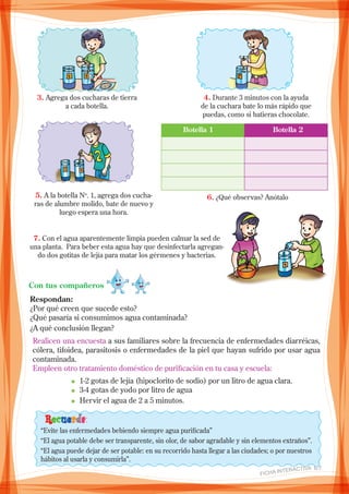3. Agrega dos cucharas de tierra
a cada botella.
4. Durante 3 minutos con la ayuda
de la cuchara bate lo más rápido que
puedas, como si batieras chocolate.
5. A la botella No
. 1, agrega dos cucha-
ras de alumbre molido, bate de nuevo y
luego espera una hora.
	 Botella 1	 Botella 2
6. ¿Qué observas? Anótalo
7. Con el agua aparentemente limpia pueden calmar la sed de
una planta. Para beber esta agua hay que desinfectarla agregan-
do dos gotitas de lejía para matar los gérmenes y bacterias.
Respondan:
¿Por qué creen que sucede esto?
¿Qué pasaría si consumimos agua contaminada?
¿A qué conclusión llegan?
Con tus compañeros
Realicen una encuesta a sus familiares sobre la frecuencia de enfermedades diarréicas,
cólera, tifoidea, parasitosis o enfermedades de la piel que hayan sufrido por usar agua
contaminada.
Empleen otro tratamiento doméstico de purificación en tu casa y escuela:
n 1-2 gotas de lejía (hipoclorito de sodio) por un litro de agua clara.
n 3-4 gotas de yodo por litro de agua
n Hervir el agua de 2 a 5 minutos.
Recuerda:
“Evite las enfermedades bebiendo siempre agua purificada”
“El agua potable debe ser transparente, sin olor, de sabor agradable y sin elementos extraños”.
“El agua puede dejar de ser potable: en su recorrido hasta llegar a las ciudades; o por nuestros
hábitos al usarla y consumirla”.
FICHA INteractiva 6/7 
 