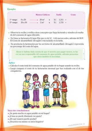 Ejemplo:
		 Metros Cúbicos	 Tarifa		 Costo
1er
rango	 0 a 20	 	 20 m3
	 x	 S/. 	 1,311	 =		
2do
rango	 20 a 30 	 	 2 m3
	 x	 S/. 	 1,735	 =	
					
n Observa tu recibo y verifica otros conceptos que haya facturado y súmalos al resulta-
do del consumo de agua obtenido.
n En Lima se facturará el Cargo Fijo que es de S/. 4.44 nuevos soles, además del IGV.
El Costo de alcantarillado (desagüe) está incluido en la tarifa.
n En provincias la facturación por los servicios de alcantarillado (desagüe) representa
un porcentaje del costo del agua.
Ahora te habrás dado cuenta de que el secreto para pagar menos, es ha-
cer un uso responsable del consumo de agua potable, además pensemos
que otros también lo necesitan.
Aplica
n	Calcula el costo total del consumo de agua potable de tu hogar usando tu recibo.
n	Luego compara el costo de tu facturación mensual que has realizado con el de tus
compañeros.
Saca tus conclusiones:
n	¿Se gasta mucho en agua potable en mi hogar?
n	¿Cómo se puede disminuir ese gasto?
n	¿De qué manera puedo ayudar?
n	¿Ocurrirá eso mismo en otros hogares?
FICHA INteractiva 7/7 
 