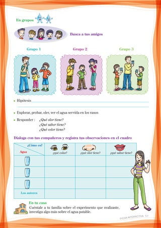 Busca a tus amigos
En grupos
Grupo 1 Grupo 2 Grupo 3
n_Hipótesis____________________________________________________________________
_ ____________________________________________________________________________
n	Explorar, probar, oler, ver el agua servida en los vasos
n	Responder : 	 ¿Qué olor tiene?
			 ¿Qué sabor tiene?
			 ¿Qué color tiene?
Dialoga con tus compañeros y registra tus observaciones en el cuadro
¿qué color? ¿qué olor tiene? ¿qué sabor tiene?Agua
¿Cómo es?
Los autores
En tu casa
Cuéntale a tu familia sobre el experimento que realizaste,
investiga algo más sobre el agua potable.
FICHA INteractiva 1/7
 