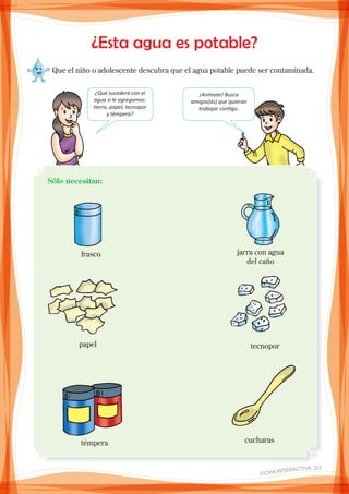 ¿Esta agua es potable?
Que el niño o adolescente descubra que el agua potable puede ser contaminada.
¿Qué sucederá con el
agua si le agregamos:
tierra, papel, tecnopor
y témpera?
¡Anímate! Busca
amigos(as) que quieran
trabajar contigo.
Sólo necesitan:
frasco jarra con agua
del caño
papel tecnopor
témpera cucharas
FICHA INteractiva 2/7
 