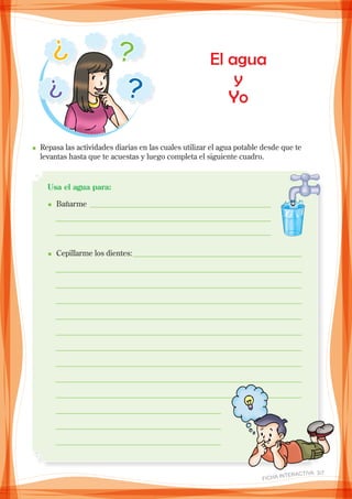 El agua
y
Yo
n	Repasa las actividades diarias en las cuales utilizar el agua potable desde que te
levantas hasta que te acuestas y luego completa el siguiente cuadro.
Usa el agua para:
n Bañarme ________________________________________________ 	
_ _________________________________________________________
_ _________________________________________________________
_
n Cepillarme los dientes:_____________________________________________
_ _________________________________________________________________	
_ _________________________________________________________________
_ _________________________________________________________________	
_ _________________________________________________________________
_ _________________________________________________________________
_ _________________________________________________________________
_ _________________________________________________________________
_ _________________________________________________________________
_ _________________________________________________________________
_ ____________________________________________
_ ____________________________________________
_ ____________________________________________ 		
_
_
FICHA INteractiva 3/7 
 