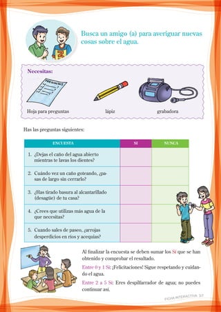 Busca un amigo (a) para averiguar nuevas
cosas sobre el agua.
Necesitas:
Hoja para preguntas	 lápiz	 grabadora
Has las preguntas siguientes:
1.	 ¿Dejas el caño del agua abierto
mientras te lavas los dientes?
2.	 Cuándo vez un caño goteando, ¿pa-
sas de largo sin cerrarlo?
3.	 ¿Has tirado basura al alcantarillado
(desagüe) de tu casa?
4.	 ¿crees que utilizas más agua de la
que necesitas?
5.	 Cuando sales de paseo, ¿arrojas
desperdicios en ríos y acequias?
	 ENCUESTA	 SI	 NUNCA
Al finalizar la encuesta se deben sumar los Sí que se han
obtenido y comprobar el resultado.
Entre 0 y 1 Sí: ¡Felicitaciones! Sigue respetando y cuidan-
do el agua.
Entre 2 a 5 Sí: Eres despilfarrador de agua; no puedes
continuar así.
FICHA INteractiva 3/7 
 