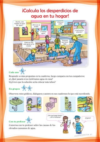 ¡Calcula los desperdicios de
agua en tu hogar!
Cada uno
Responde a estas preguntas en tu cuaderno, luego compara con tus compañeros:
a) ¿Qué pasaría si no tuviéramos agua en casa?
b)¿Crees que la solución sería colocar más tubos?
En grupos
Observen estos gráficos, dialoguen y anoten en sus cuadernos lo que está sucediendo.
Con tu profesor
Conversa con tu profesor sobre las causas de los
elevados consumos de agua.
Vecina, ¿me
regalas un poco
de agua? Otra vez se
acabó.
¡Cierra el
caño!
¿Cuál será la
solución?
Cada vez hay
más gente en la
ciudad.
¡Y menos
agua!
Tenemos
que hacer
algo.
¿Por qué pago tanto?
...¡Iré a reclamar! ¡Espera!
FICHA INteractiva 4/7 
 