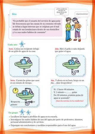“Es probable que el usuario del servicio de agua pota-
ble desconozca que las causas de su consumo elevado
se deban a fugas internas que se originan por el mal
estado de sus instalaciones dentro de sus domicilios
y/o a sus malos hábitos de consumo”
Idea
¿Cómo podemos
calcular los
desperdicios de
agua? ¡Experimentemos!
Cada uno
1ero. Coloca un recipiente debajo
de un grifo de agua de tu casa.
2do. Abre el grifo o caño dejando
que gotee el agua.
3ero. Cuenta las gotas que caen
en un minuto de tiempo.
4to. Y ahora en un hora, luego en un
día….¡Qué desperdicio!
Si : 1 hora= 60 minutos
Y: 1 minuto =……….gotas
En: 60 minutos ¿cuántas gotas de
agua se acumuló?
¡Saca la cuenta en tu cuaderno!Respuesta ………gotas por
minuto
En grupo
n	Localicen las fugas y pérdidas de agua en tu escuela.
n	Investiguen los malos hábitos de uso del agua por parte de profesores, alumnos,
personal administrativo y de servicio.
n	Expongan sus conclusiones y medidas responsables para el uso del agua.
FICHA INteractiva 4/7
 