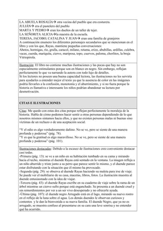 LA ABUELA ROSALÍA otra vecina del pueblo que era costurera.
JULIÁN era el pastelero del pueblo
MARTA Y PEDRO eran los dueños de un taller de tejer.
LA SEÑORITA ALICIAla maestra de la escuela.
TERESA, JACOBO, CATALINA Y JUAN eran una familia de granjeros
A continuación enumero los diferentes personajes secundarios que se mencionan en el
libro y con los que, Rayas, mantiene pequeñas conversaciones:
Abetos, hormigas, río, grulla, caracol, milano, retama, erizo, abubillas, ardillas, culebra,
vacas, cuerda, mariquita, ciervo, mariposa, topo, cuervos, paloma, chorlitos, la bruja
Vitriopirola.
Ilustración: El libro no contiene muchas ilustraciones y las pocas que hay no son
especialmente estimulantes porque son en blanco en negro. Sin embargo, reflejan
perfectamente lo que va narrando la autora con todo lujo de detalles.
Si los lectores no poseen una buena capacidad lectora, las ilustraciones no les serviría
para ayudarles a entender mejor el texto ya que la ausencia de color en las imágenes
podría llevarles a la confusión, monotonía y el aburrimiento, y si no fuera porque la
historia es llamativa e interesante los niños podrían abandonar su lectura por
desmotivación.
CITAS E ILUSTRACIONES
Citas: Me quedo con estas dos citas porque reflejan perfectamente la moraleja de la
historia. Habla de cómo podemos hacer sentir a otras personas dependiendo de lo que
nosotros mismos sintamos hacia ellos, y que no existen personas malas ni buenas sino
víctimas de un rechazo o de una aceptación social.
“Y el odio es algo verdaderamente dañino. No se ve, pero se siente de una manera
profunda y poderosa” (pág. 78).
“Y es que la gratitud es algo maravilloso. No se ve, pero se siente de una manera
profunda y poderosa” (pág. 101).
Ilustraciones destacadas: Debido a la escasez de ilustraciones creo conveniente destacar
casi todas.
-Primera (pág. 13): se ve a un niño en su habitación tumbado en su cama y mirando
hacia el techo, mientras el duende Rayas está sentado en la ventana. La imagen refleja a
un niño aburrido y triste junto a su perro que parece sentir lo mismo, y el duende parece
estar disfrutando con la situación que él mismo ha provocado.
-Segunda (pág. 29): se observa al duende Rayas haciendo su maleta para irse de viaje.
Se puede ver el mobiliario de su casa, macetas, libros, fotos. La ilustración muestra al
duende entusiasmado con la idea de viajar.
-Tercera (pág. 43): el duende Rayas escribe en su cuaderno de viaje sobre la rama de un
árbol mientras un ciervo sufre porque está enganchado. Se presenta a un duende cruel y
sin remordimientos por ver a un ser vivo desesperado y no ofrecerle ayuda.
-Última (pág. 107): el duende negro Arrugado está en el lago, mirando su nuevo rostro
en el reflejo de la luna sobre el agua. Los demás duendes le observan curiosos y
contentos y le dan la bienvenida a su nueva familia. El duende Negro, que ya no es
arrugado, se muestra confuso al presentarse en su cara una leve sonrisa y no entender
qué ha ocurrido.
 