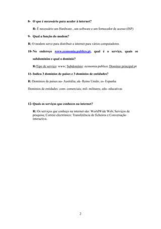 8- O que é necessário para aceder à internet?

   R: É necessário um Hardware , um software e um fornecedor de acesso (ISP)

9- Qual a função do modem?

R: O modem serve para distribuir a internet para vários computadores.

10- No endereço www.economia.publico.pt, qual é o serviço, quais os

   subdomínios e qual o domínio?

   R:Tipo de serviço: www; Subdomínio: economia.publico; Domínio principal:pt

11- Indica 3 domínios de países e 3 domínios de entidades?

R: Domínios de países:au- Austrália; uk- Reino Unido; es- Espanha

Dominios de entidades: com- comerciais; mil- militares; edu- educativas



12- Quais os serviços que conheces na internet?

   R: Os serviços que conheço na internet são: WorldWide Web; Serviços de
   pesquisa; Correio electrónico; Transferência de ficheiros e Conversação
   interactiva.




                                       2
 