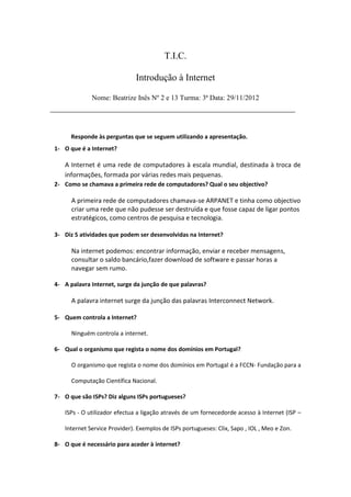 T.I.C.

                              Introdução à Internet

             Nome: Beatrize Inês Nº 2 e 13 Turma: 3ª Data: 29/11/2012
____________________________________________________


      Responde às perguntas que se seguem utilizando a apresentação.
1- O que é a Internet?

   A Internet é uma rede de computadores à escala mundial, destinada à troca de
   informações, formada por várias redes mais pequenas.
2- Como se chamava a primeira rede de computadores? Qual o seu objectivo?

      A primeira rede de computadores chamava-se ARPANET e tinha como objectivo
      criar uma rede que não pudesse ser destruída e que fosse capaz de ligar pontos
      estratégicos, como centros de pesquisa e tecnologia.

3- Diz 5 atividades que podem ser desenvolvidas na Internet?

      Na internet podemos: encontrar informação, enviar e receber mensagens,
      consultar o saldo bancário,fazer download de software e passar horas a
      navegar sem rumo.

4- A palavra Internet, surge da junção de que palavras?

      A palavra internet surge da junção das palavras Interconnect Network.

5- Quem controla a Internet?

      Ninguém controla a internet.

6- Qual o organismo que regista o nome dos domínios em Portugal?

      O organismo que regista o nome dos domínios em Portugal é a FCCN- Fundação para a

      Computação Científica Nacional.

7- O que são ISPs? Diz alguns ISPs portugueses?

   ISPs - O utilizador efectua a ligação através de um fornecedorde acesso à Internet (ISP –

   Internet Service Provider). Exemplos de ISPs portugueses: Clix, Sapo , IOL , Meo e Zon.

8- O que é necessário para aceder à internet?
 