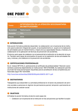 Intervención en la atención sociosanitaria
 Curso:
                  en instituciones
 Modalidad:       Teleformación

 Duración:        70 h.

 Precio:          315 €



   INTRODUCCIÓN
Esta acción formativa pretende desarrollar: la colaboración con el personal de la institu-
ción para la atención integral del usuario, el acompañamiento al usuario en la realización
de actividades para el mantenimiento y mejora de sus capacidades físicas y motoras y la
colaboración en la aplicación de técnicas de prevención de accidentes.
El alumno será capaz de colaborar con el personal de la institución en la atención al usua-
rio. También será capaz de acompañar al usuario en la realización de las actividades físi-
cas y motoras y de colaborar en la prevención de accidentes.


   CERTIFICACIONES PROFESIONALES
Es el módulo MF1018_2, perteneciente al certificado de profesionalidad “Atención socio-
sanitaria a personas dependientes en instituciones” (RD1379/2008). Su realización permite
acumular las horas de formación requeridas para la acreditación de las competencias pro-
fesionales según RD 1224/2009.
http://www.boe.es/boe/dias/2008/09/09/pdfs/A36676-36711.pdf


   DESTINATARIOS
Trabajadores que desarrollen su actividad profesional en el sector de prestación de servi-
cios sociales a personas en régimen de permanencia parcial, temporal o permanente en
instituciones de carácter social.


   OBJETIVOS
Al finalizar la acción formativa el alumno será capaz de:
   •	 Colaborar con el personal de la institución en las actuaciones que faciliten la explo-



                                      www.onepoint.es


                                                                                               1
 