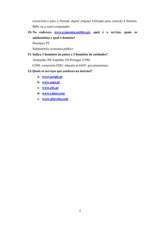 reconverte-o para o formato digital original Utilizado para conexão à Internet,
   BBS, ou a outro computador.
10- No endereço www.economia.publico.pt, qual é o serviço, quais os
   subdomínios e qual o domínio?
   Domínio: PT
   Subdomínio: economia.publico
11- Indica 3 domínios de países e 3 domínios de entidades?
   Alemanha: DE Espanha: ES Portugal: COM
   COM: comerciais EDU: educativas GOV: governamentais
12- Quais os serviços que conheces na internet?
       a. www.google.pt
       b. www.sapo.pt
       c. www.clix.pt
       d. www.yahoo.com
       e. www.altavista.com




                                      2
 