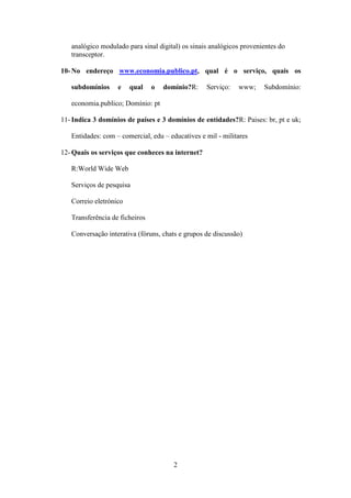 analógico modulado para sinal digital) os sinais analógicos provenientes do
   transceptor.

10- No endereço www.economia.publico.pt, qual é o serviço, quais os

   subdomínios     e    qual    o   domínio?R:    Serviço:   www;     Subdomínio:

   economia.publico; Domínio: pt

11- Indica 3 domínios de países e 3 domínios de entidades?R: Paises: br, pt e uk;

   Entidades: com – comercial, edu – educatives e mil - militares

12- Quais os serviços que conheces na internet?

   R:World Wide Web

   Serviços de pesquisa

   Correio eletrónico

   Transferência de ficheiros

   Conversação interativa (fóruns, chats e grupos de discussão)




                                       2
 