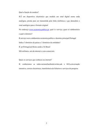 Qual a função do modem?

R:É um dispositivo electrónico que modula um sinal digital numa onda

analógica, pronta para ser transmitida pela linha telefónica e que demodula o

sinal analógico para o formato original

No endereço www.economia.publico.pt, qual é o serviço, quais os subdomínios

e qual o domínio?

R:serviço:www,subduminio:economia.publico e domínio principal:Portugal

Indica 3 domínios de países e 3 domínios de entidades?

R: pt-Portugal,uk-Reino unido e br-Brasil

Mil-militares, net-da internet e com-comerciais



Quais os serviços que conheces na internet?

R: conhecemos as redes-sociais(facebook,twitter,ask e Hi5),conversação

interativa, correio electrónico, transferência de ficheiros e serviços de pesquisa




                                     2
 