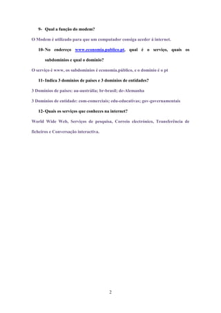 9- Qual a função do modem?

O Modem é utilizado para que um computador consiga aceder á internet.

   10- No endereço www.economia.publico.pt, qual é o serviço, quais os

       subdomínios e qual o domínio?

O serviço é www, os subdomínios é economia.público, e o domínio é o pt

   11- Indica 3 domínios de países e 3 domínios de entidades?

3 Domínios de países: au-austrália; br-brasil; de-Alemanha

3 Domínios de entidade: com-comerciais; edu-educativas; gov-governamentais

   12- Quais os serviços que conheces na internet?

World Wide Web, Serviços de pesquisa, Correio electrónico, Transferência de

ficheiros e Conversação interactiva.




                                        2
 