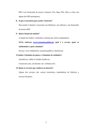 ISPs é um fornecedor de acesso á internet. Clix; Sapo; IOL; Meo e a Zon, são

   alguns dos ISPs portugueses.

8- O que é necessário para aceder à internet?

   Para aceder á internet é necessário um Hardware, um software e um fornecedor

   de acesso (ISP)

9- Qual a função do modem?

   A função do modem é distribuir a internet por vários computadores

   10-No endereço www.economia.publico.pt, qual é o serviço, quais os

   subdomínios e qual o domínio?

   Serviço- www subdomínio- economia.publico e domínio-pt

11-Indica 3 domínios de países e 3 domínios de entidades?.

   Austrália-au ; Itália-it; Estados Unidos-us .

   Comerciais-com ; da internet- net ; militares-mil ;

12- Quais os serviços que conheces na internet?.

   Alguns dos serviços são: correio electrónico, transferência de ficheiros e

   serviços de países.




                                        2
 