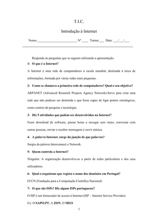 T.I.C.

                            Introdução à Internet

   Nome:_________________________ Nº ____ Turma:___ Data: ___/___/___
____________________________________________________


     Responde às perguntas que se seguem utilizando a apresentação.
  1- O que é a Internet?

  A Internet é uma rede de computadores à escala mundial, destinada à troca de

  informações, formada por várias redes mais pequenas.

  2- Como se chamava a primeira rede de computadores? Qual o seu objetivo?

  ARPANET (Advanced Research Projects Agency Network).Serve para criar uma

  rede que não pudesse ser destruída e que fosse capaz de ligar pontos estratégicos,

  como centros de pesquisa e tecnologia.

  3- Diz 5 atividades que podem ser desenvolvidas na Internet?

  Fazer download de software, passar horas a navegar sem rumo, conversar com

  outras pessoas, enviar e receber mensagens e ouvir música.

  4- A palavra Internet, surge da junção de que palavras?

  Surgiu da palavra Interconnect e Network.

  5- Quem controla a Internet?

  Ninguém. A organização desenvolve-se a partir de redes particulares e dos seus

  utilizadores.

  6- Qual o organismo que regista o nome dos domínios em Portugal?

  FCCN (Fundação para a Computação Científica Nacional)

  7- O que são ISPs? Diz alguns ISPs portugueses?

  O ISP é um fornecedor de acesso à Internet (ISP – Internet Service Provider).

  Ex: O SAPO.PT, A ZON, O MEO
                                           1
 