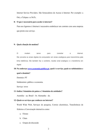 Internet Service Providers. São fornecedores de Acesso à Internet. Por exemplo: a

   Oni, a Telepac e a NeTc.

8- O que é necessário para aceder à internet?

   Para nos ligarmos à Internet é necessário estabelecer um contrato com uma empresa

   que preste esse serviço.




9- Qual a função do modem?



   O          modem           serve         para         conectar         a          internet.

   Ele converte os sinais digitais do computador em sinais analógicos para transmiti-los pela

   linha telefónica. Ele também faz o contrário, recebe sinal analógico e o transforma em

   digital.

10- No endereço www.economia.publico.pt, qual é o serviço, quais os subdomínios e

   qual o domínio?

   Domínio: PT

   Subdomínio: público e economia.

   Serviço: www

11- Indica 3 domínios de países e 3 domínios de entidades?

   Austrália – au. Brasil – br. Alemanha – de.

12- Quais os serviços que conheces na internet?

   World Wide Web, Serviços de pesquisa, Correio electrónico, Transferência de

   ficheiros e Conversação interactiva como:

        a. Fóruns

        b. Chats

        c. Grupos de discussão


                                             2
 