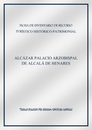 FICHA DE INVENTARIO DE RECURSO
TURÍSTICO HISTÓRICO-PATRIMONIAL




ALCÁZAR PALACIO ARZOBISPAL
   DE ALCALÁ DE HENARES




  TRABAJO REALIZADO POR ABRAHAM CONSUEGRA GANDULLO
 