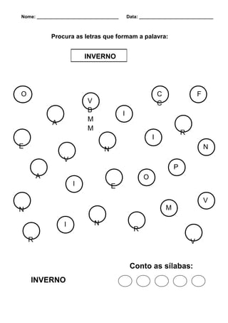 Nome: ________________________________       Data: _____________________________



            Procura as letras que formam a palavra:


                        INVERNO




O                                                          C                   F
                         V                                 C
                         B
                                         I
                         M
            A
                         M
                                                                       R
                                                       I
E                                N                                                 N
                V
                                                                   P
        A                                          O
                    I                E

                                                                                   V
N                                                              M

                I            N
                                               R
    R                                                                      V


                                              Conto as sílabas:
    INVERNO
 