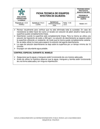PROGRAMA BUENAS
                                                                                PRACTICAS DE
                                                                              MANUFACTURA BPM
                             FICHA TECNICA DE EQUIPOS
                                INYECTORA DE SALMUERA                           PROGRAMA DE
   SENA CENTRO                                                                MANTENIMIENTO DE
  AGROPECUARIO                                                                    EQUIPOS
   “LA GRANJA”
                                               Aprobado por:
 Preparado por: OLGA   Ajustada por: PAULA                     Fecha: 13 DE
                                             HARRISON MORENO                    Versión: 2010
      RAMIREZ                LOZANO                            JULIO
                                                   PEÑA


   Revisar visualmente para verificar que ha sido eliminada toda la suciedad. En caso de
   necesitarse se debe hacer de nuevo un lavado con solución de jabón alcalino hasta que la
   superficie quede completamente limpia.
   Desinfectar cuando la superficie está completamente limpia. Para la misma se utiliza una
   solución de hipoclorito de sodio a 200 ppm. La solución de desinfectante se esparce sobre
   la superficie utilizando un recipiente, de modo que la misma quede completamente cubierta.
   No se debe utilizar la mano para esparcir la solución del agente desinfectante.
   La capa de solución desinfectante se deja sobre la superficie por un tiempo mínimo de 10
   minutos.
   Enjuagar con abundante agua potable.

CONTROL ESPECIAL DURANTE EL MANEJO

   Asegurarse que la aguja y manguera estén funcionando de una manera adecuada.
   Antes de utilizar la inyectora observar que la aguja, manguera y bomba estén funcionando
   de una forma adecuada y sin ninguna imperfección.




SENA CONOCIMIENTO Y EMPRENDIMIENTO PARA TODOS LOS COLOMBIANOS
                          REGIONAL TOLIMA
 