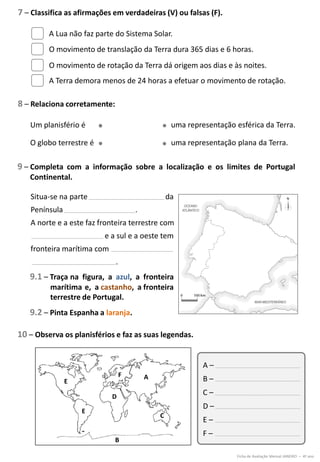 8 – Relaciona corretamente:
9 – Completa com a informação sobre a localização e os limites de Portugal
Continental.
7 – Classifica as afirmações em verdadeiras (V) ou falsas (F).
10 – Observa os planisférios e faz as suas legendas.
A Lua não faz parte do Sistema Solar.
O movimento de translação da Terra dura 365 dias e 6 horas.
O movimento de rotação da Terra dá origem aos dias e às noites.
A Terra demora menos de 24 horas a efetuar o movimento de rotação.
Ficha de Avaliação Mensal JANEIRO – 4º ano
Um planisfério é
O globo terrestre é
uma representação esférica da Terra.
uma representação plana da Terra.
Situa-se na parte da
Península .
A norte e a este faz fronteira terrestre com
e a sul e a oeste tem
fronteira marítima com
.
9.1 – Traça na figura, a azul, a fronteira
marítima e, a castanho, a fronteira
terrestre de Portugal.
9.2 – Pinta Espanha a laranja.
A –
B –
C –
D –
E –
F –
A
D
C
B
E
E
F
 