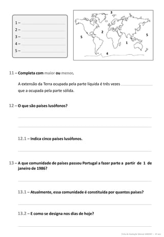 11 – Completa com maior ou menor.
12 – O que são países lusófonos?
13 – A que comunidade de países passou Portugal a fazer parte a partir de 1 de
janeiro de 1986?
Ficha de Avaliação Mensal JANEIRO – 4º ano
1 –
2 –
3 –
4 –
5 –
3
2
4
5
1
5
A extensão da Terra ocupada pela parte líquida é três vezes
que a ocupada pela parte sólida.
12.1 – Indica cinco países lusófonos.
13.1 – Atualmente, essa comunidade é constituída por quantos países?
13.2 – E como se designa nos dias de hoje?
 